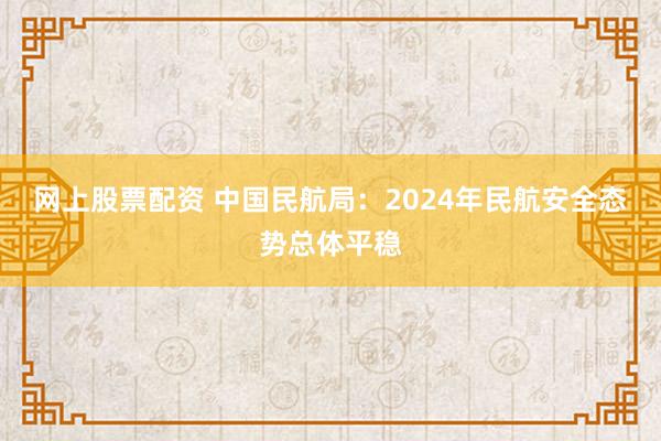 网上股票配资 中国民航局：2024年民航安全态势总体平稳