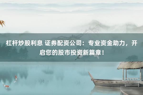 杠杆炒股利息 证券配资公司：专业资金助力，开启您的股市投资新篇章！