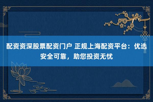 配资资深股票配资门户 正规上海配资平台：优选安全可靠，助您投资无忧