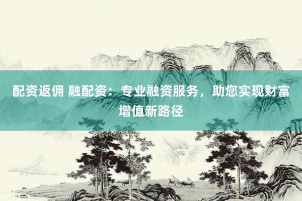 配资返佣 融配资：专业融资服务，助您实现财富增值新路径