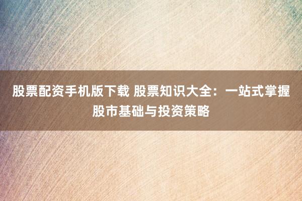 股票配资手机版下载 股票知识大全：一站式掌握股市基础与投资策略