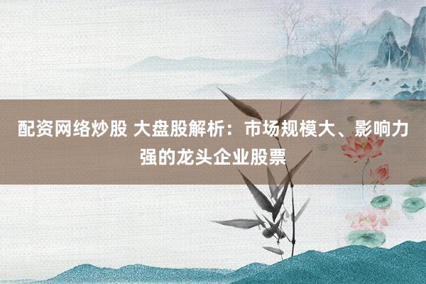 配资网络炒股 大盘股解析：市场规模大、影响力强的龙头企业股票