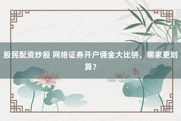 股民配资炒股 网络证券开户佣金大比拼，哪家更划算？