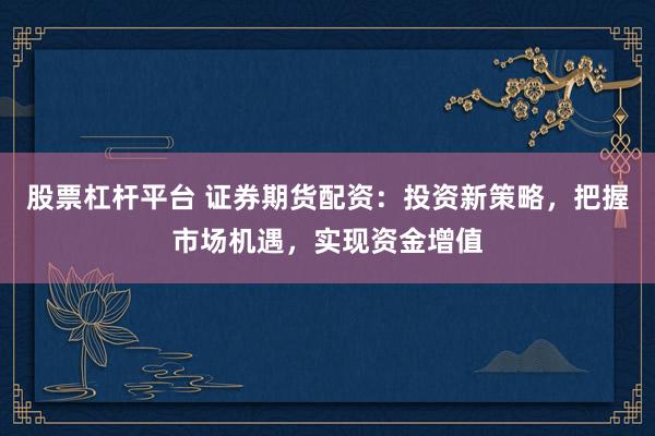 股票杠杆平台 证券期货配资：投资新策略，把握市场机遇，实现资金增值