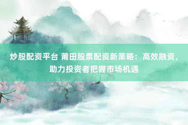 炒股配资平台 莆田股票配资新策略：高效融资，助力投资者把握市场机遇