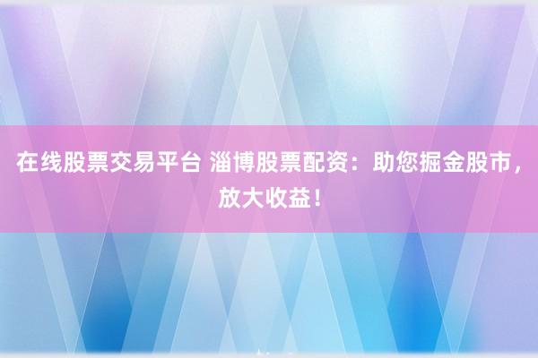 在线股票交易平台 淄博股票配资：助您掘金股市，放大收益！