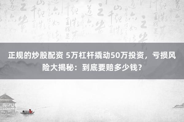 正规的炒股配资 5万杠杆撬动50万投资，亏损风险大揭秘：到底要赔多少钱？