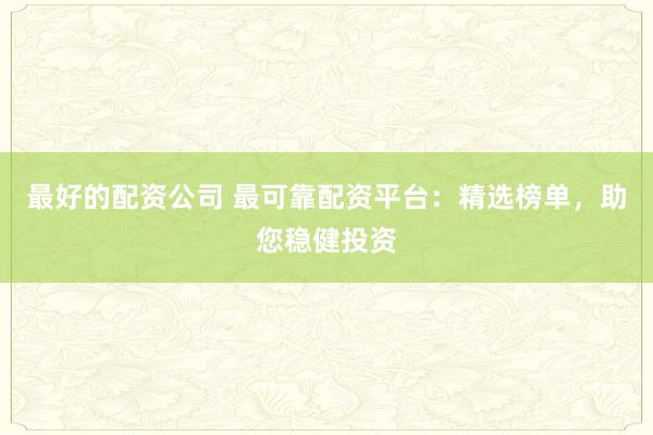 最好的配资公司 最可靠配资平台：精选榜单，助您稳健投资