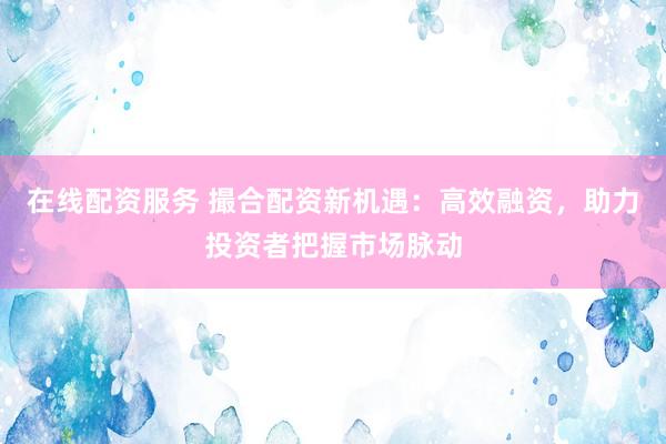 在线配资服务 撮合配资新机遇：高效融资，助力投资者把握市场脉动