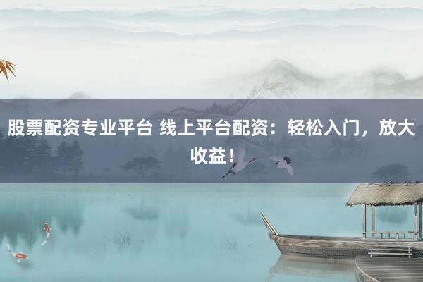 股票配资专业平台 线上平台配资：轻松入门，放大收益！