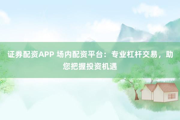 证券配资APP 场内配资平台：专业杠杆交易，助您把握投资机遇