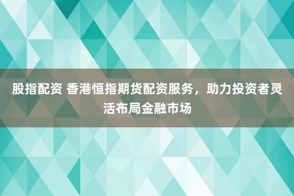 股指配资 香港恒指期货配资服务，助力投资者灵活布局金融市场