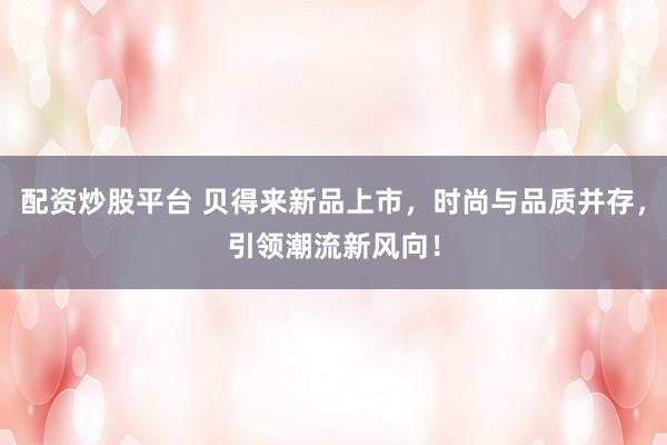 配资炒股平台 贝得来新品上市，时尚与品质并存，引领潮流新风向！