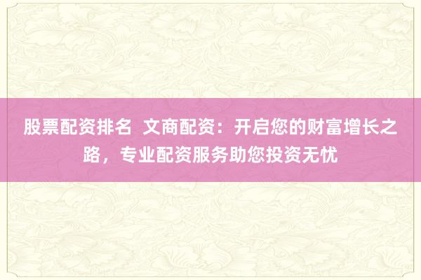 股票配资排名  文商配资：开启您的财富增长之路，专业配资服务助您投资无忧