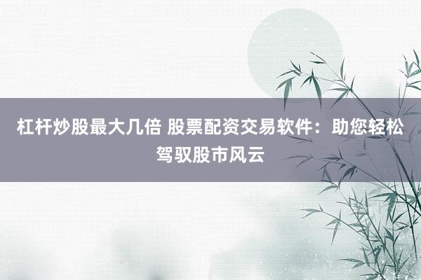杠杆炒股最大几倍 股票配资交易软件：助您轻松驾驭股市风云