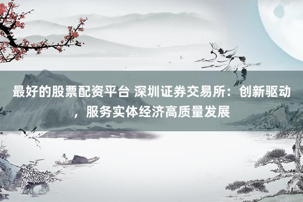 最好的股票配资平台 深圳证券交易所：创新驱动，服务实体经济高质量发展