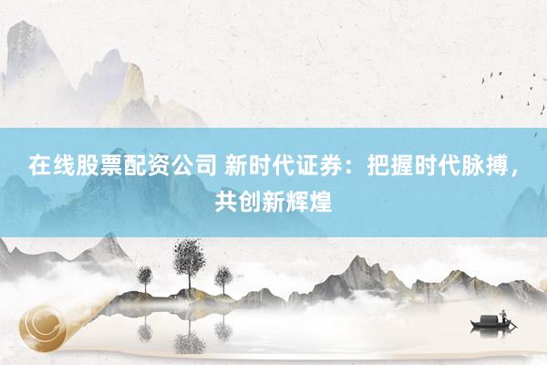 在线股票配资公司 新时代证券：把握时代脉搏，共创新辉煌