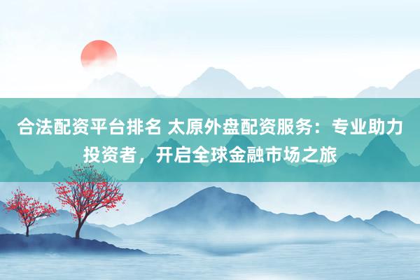 合法配资平台排名 太原外盘配资服务：专业助力投资者，开启全球金融市场之旅