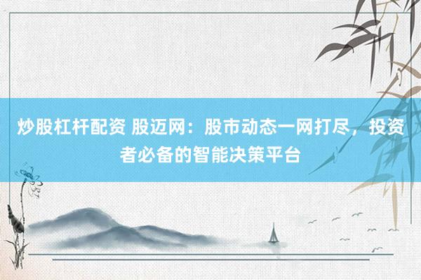 炒股杠杆配资 股迈网：股市动态一网打尽，投资者必备的智能决策平台