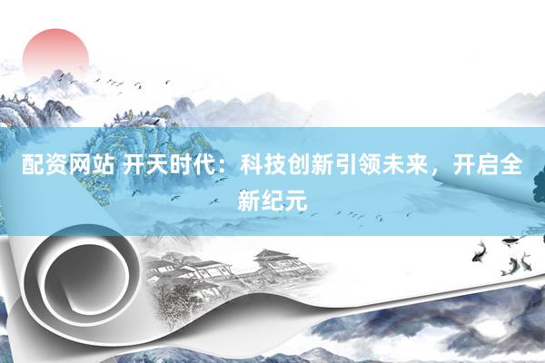配资网站 开天时代：科技创新引领未来，开启全新纪元