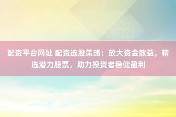 配资平台网址 配资选股策略：放大资金效益，精选潜力股票，助力投资者稳健盈利