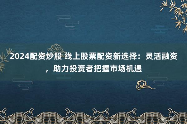 2024配资炒股 线上股票配资新选择：灵活融资，助力投资者把握市场机遇