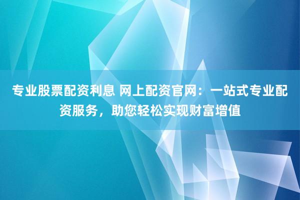 专业股票配资利息 网上配资官网：一站式专业配资服务，助您轻松实现财富增值
