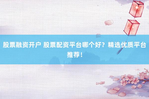 股票融资开户 股票配资平台哪个好？精选优质平台推荐！