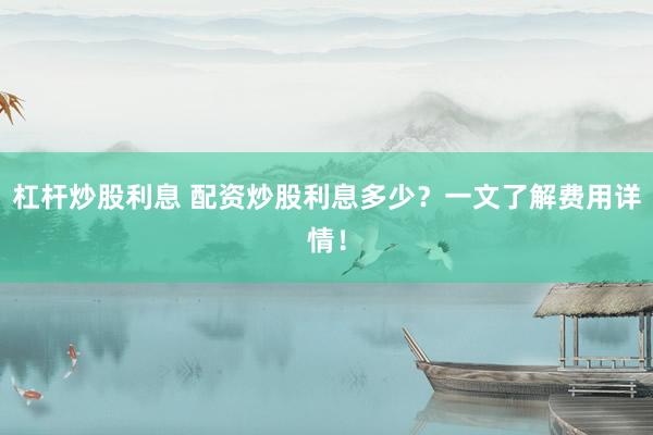 杠杆炒股利息 配资炒股利息多少？一文了解费用详情！