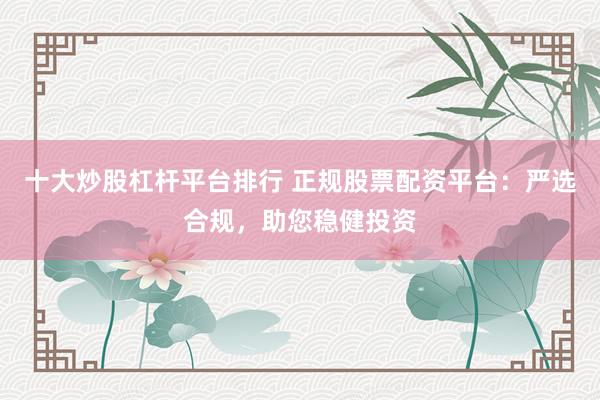 十大炒股杠杆平台排行 正规股票配资平台：严选合规，助您稳健投资