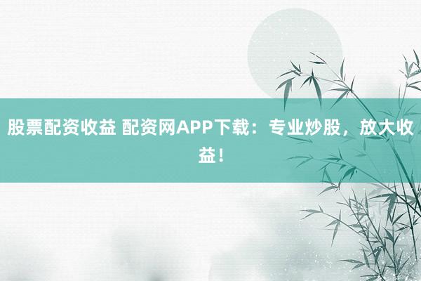 股票配资收益 配资网APP下载：专业炒股，放大收益！