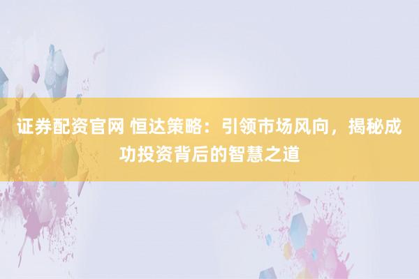 证券配资官网 恒达策略：引领市场风向，揭秘成功投资背后的智慧之道