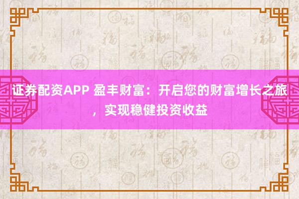 证券配资APP 盈丰财富：开启您的财富增长之旅，实现稳健投资收益