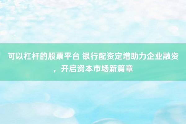 可以杠杆的股票平台 银行配资定增助力企业融资，开启资本市场新篇章