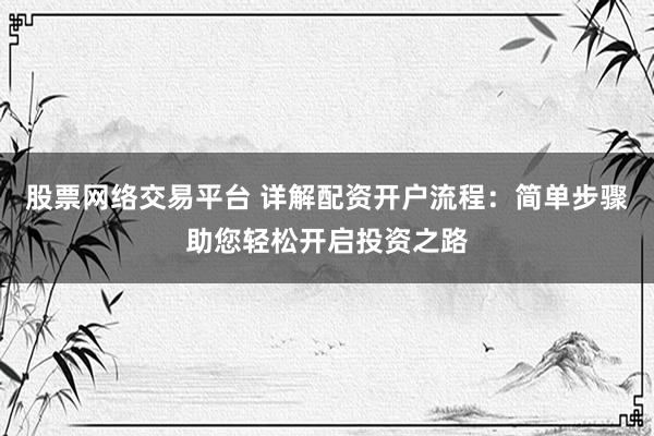 股票网络交易平台 详解配资开户流程：简单步骤助您轻松开启投资之路
