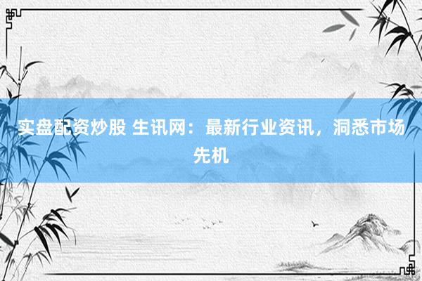 实盘配资炒股 生讯网：最新行业资讯，洞悉市场先机