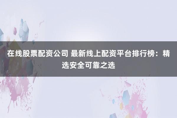 在线股票配资公司 最新线上配资平台排行榜：精选安全可靠之选