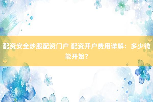 配资安全炒股配资门户 配资开户费用详解：多少钱能开始？