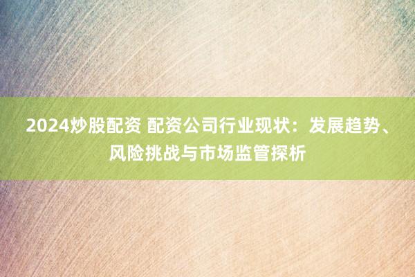 2024炒股配资 配资公司行业现状：发展趋势、风险挑战与市场监管探析