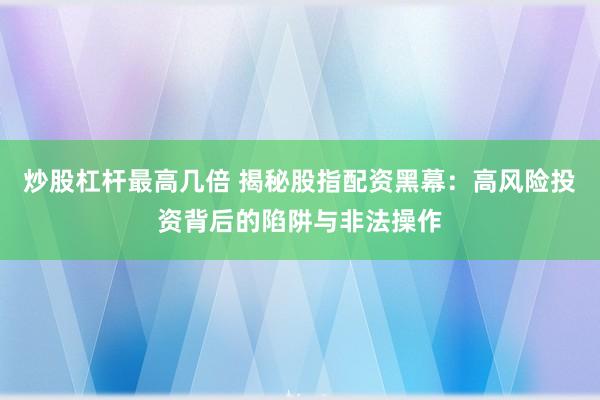 炒股杠杆最高几倍 揭秘股指配资黑幕：高风险投资背后的陷阱与非法操作