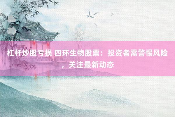 杠杆炒股亏损 四环生物股票：投资者需警惕风险，关注最新动态