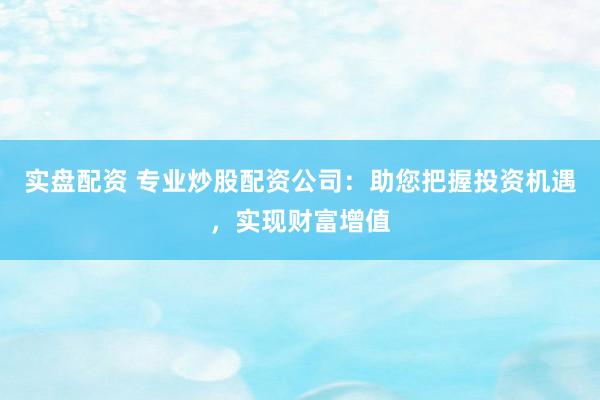 实盘配资 专业炒股配资公司：助您把握投资机遇，实现财富增值