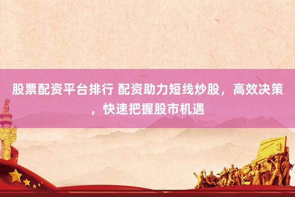 股票配资平台排行 配资助力短线炒股，高效决策，快速把握股市机遇