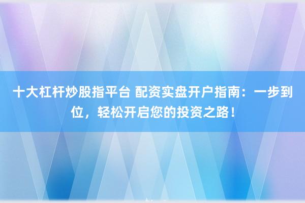 十大杠杆炒股指平台 配资实盘开户指南：一步到位，轻松开启您的投资之路！