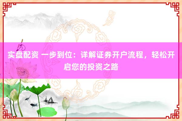 实盘配资 一步到位：详解证券开户流程，轻松开启您的投资之路
