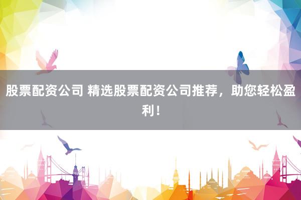 股票配资公司 精选股票配资公司推荐，助您轻松盈利！