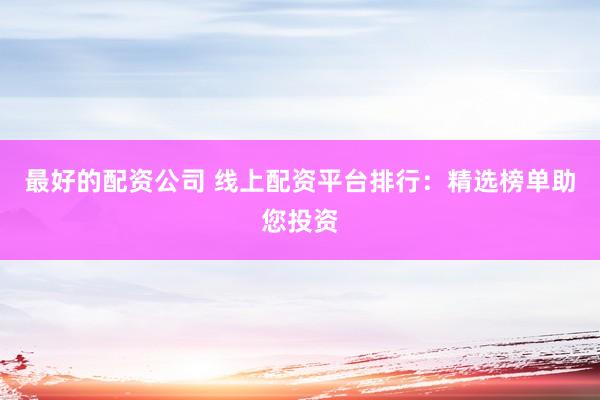 最好的配资公司 线上配资平台排行：精选榜单助您投资