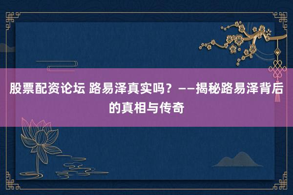 股票配资论坛 路易泽真实吗？——揭秘路易泽背后的真相与传奇
