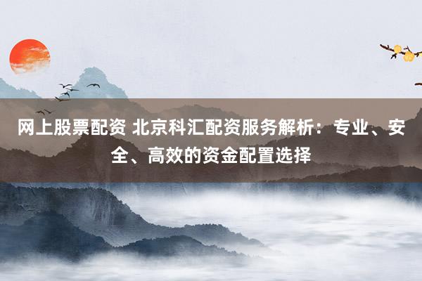 网上股票配资 北京科汇配资服务解析：专业、安全、高效的资金配置选择