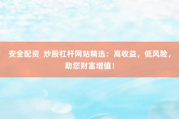 安全配资  炒股杠杆网站精选：高收益，低风险，助您财富增值！